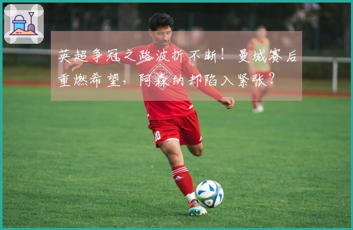 英超争冠之路波折不断！曼城赛后重燃希望，阿森纳却陷入紧张？