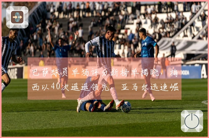 巴萨球员单场评分新榜单揭晓，梅西以40次遥遥领先，亚马尔迅速崛起
