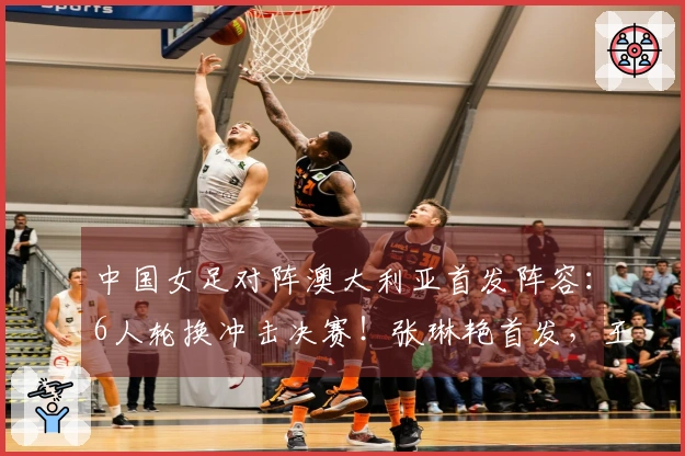 中国女足对阵澳大利亚首发阵容：6人轮换冲击决赛！张琳艳首发，王妍雯替代王霜