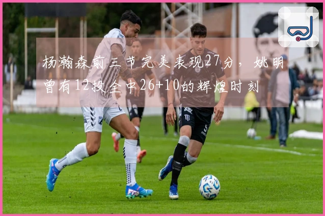 杨瀚森前三节完美表现27分，姚明曾有12投全中26+10的辉煌时刻