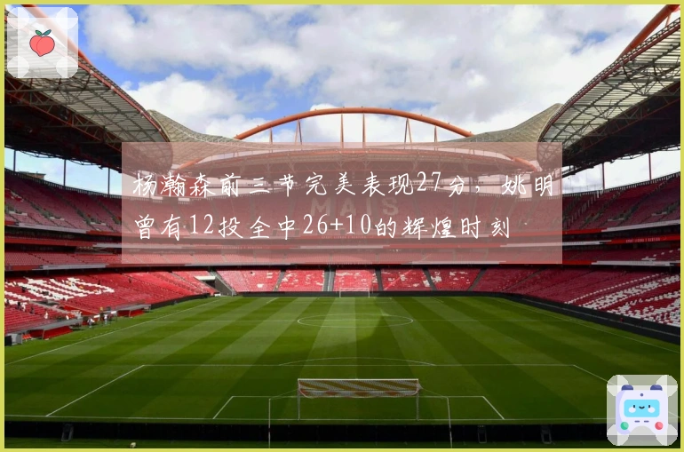 杨瀚森前三节完美表现27分，姚明曾有12投全中26+10的辉煌时刻