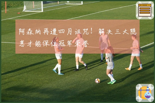 阿森纳再遭四月诅咒！解决三大隐患才能保住冠军荣誉