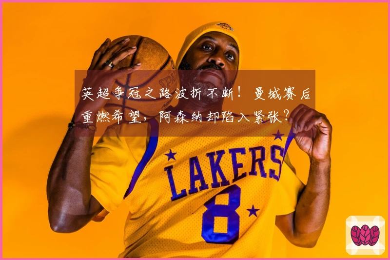 英超争冠之路波折不断！曼城赛后重燃希望，阿森纳却陷入紧张？