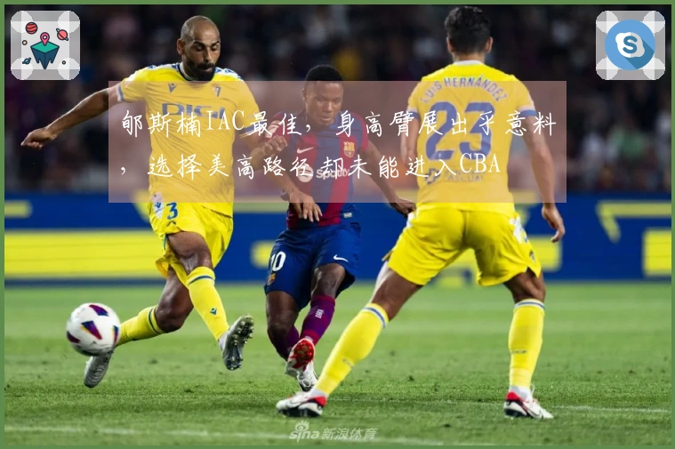 郇斯楠IAC最佳，身高臂展出乎意料，选择美高路径却未能进入CBA