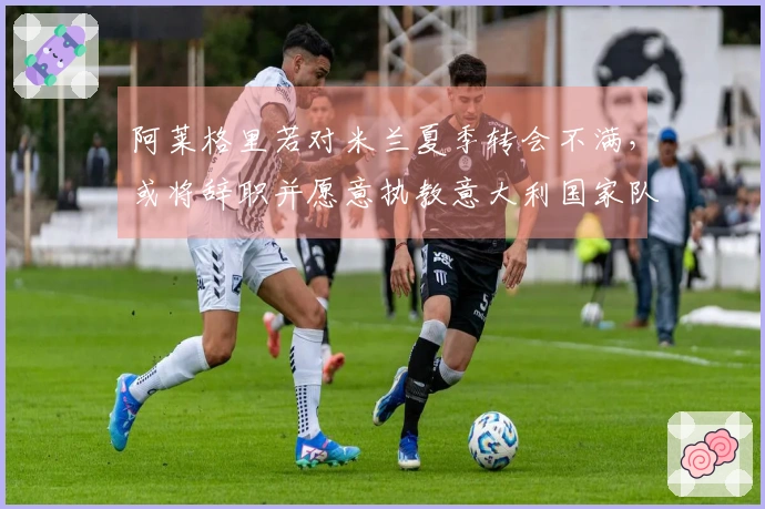 阿莱格里若对米兰夏季转会不满，或将辞职并愿意执教意大利国家队