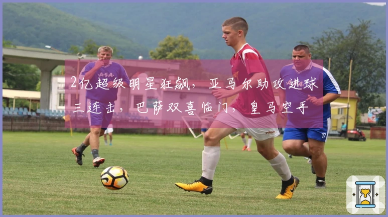 2亿超级明星狂飙，亚马尔助攻进球三连击，巴萨双喜临门，皇马空手而归