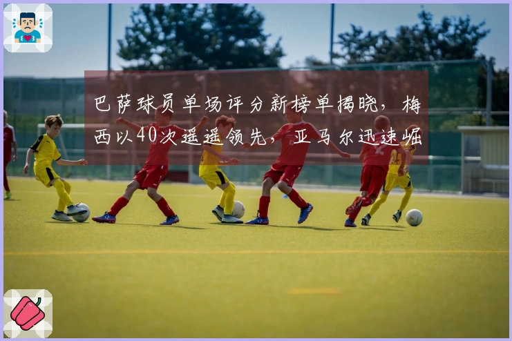 巴萨球员单场评分新榜单揭晓，梅西以40次遥遥领先，亚马尔迅速崛起