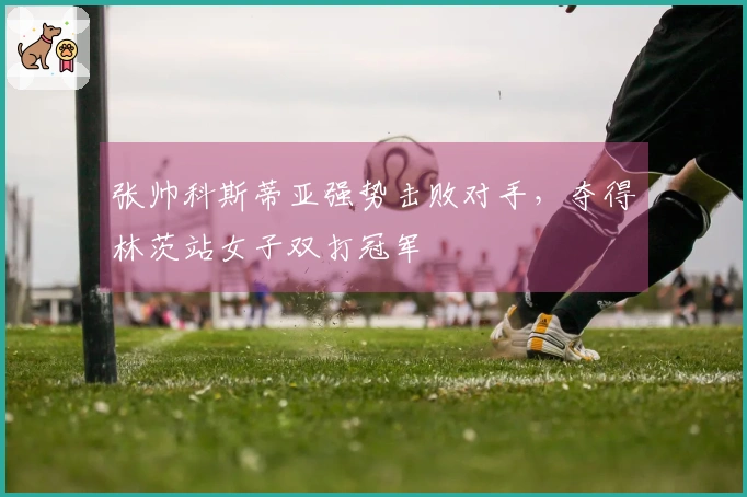 张帅科斯蒂亚强势击败对手，夺得林茨站女子双打冠军