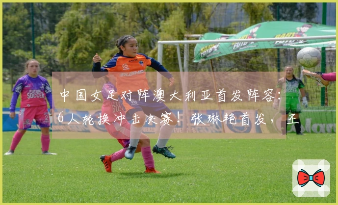 中国女足对阵澳大利亚首发阵容：6人轮换冲击决赛！张琳艳首发，王妍雯替代王霜