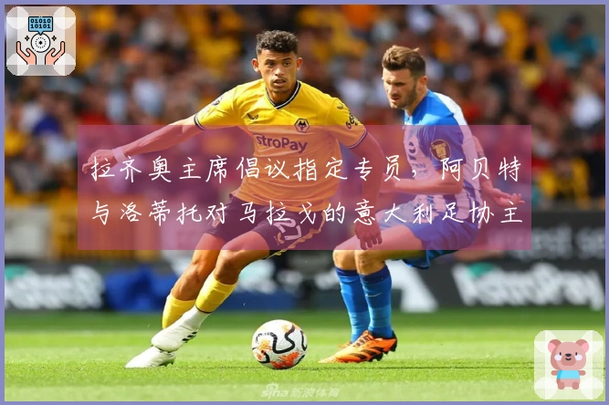 拉齐奥主席倡议指定专员，阿贝特与洛蒂托对马拉戈的意大利足协主席竞选表示反对！