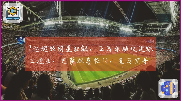 2亿超级明星狂飙，亚马尔助攻进球三连击，巴萨双喜临门，皇马空手而归