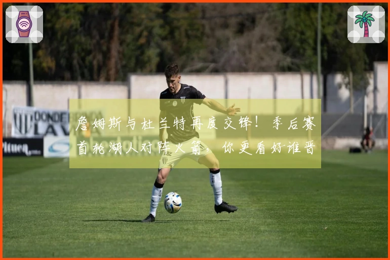 詹姆斯与杜兰特再度交锋！季后赛首轮湖人对阵火箭，你更看好谁晋级？