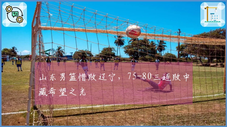 山东男篮惜败辽宁，75-80三连败中藏希望之光