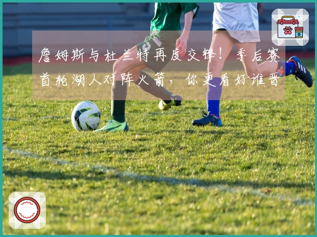 詹姆斯与杜兰特再度交锋！季后赛首轮湖人对阵火箭，你更看好谁晋级？
