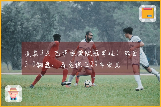 凌晨3点 巴萨逆袭欧冠奇迹！能否3-0翻盘，马竞保卫29年荣光