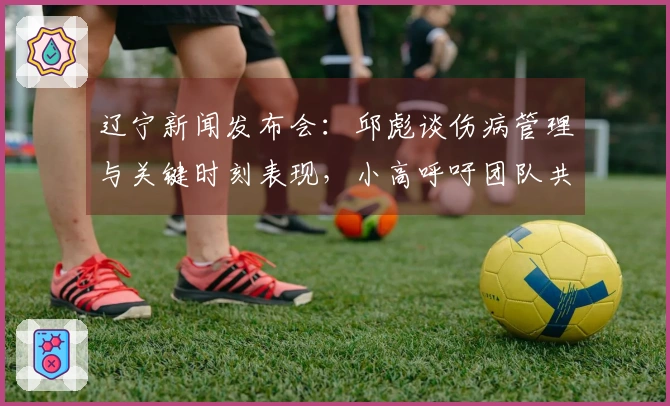 辽宁新闻发布会:邱彪谈伤病管理与关键时刻表现,小高呼吁团队共同分担责任