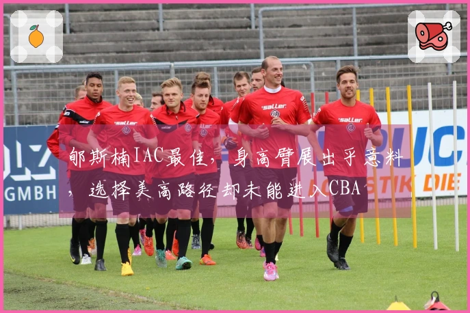 郇斯楠IAC最佳，身高臂展出乎意料，选择美高路径却未能进入CBA