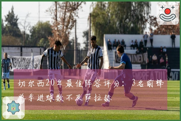 切尔西20年最佳阵容评分：3名前锋单季进球数不及萨拉赫
